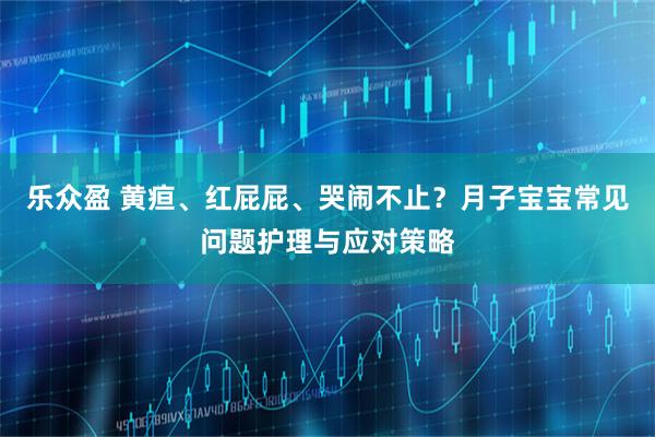 乐众盈 黄疸、红屁屁、哭闹不止？月子宝宝常见问题护理与应对策略