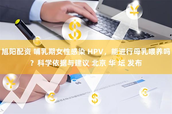 旭阳配资 哺乳期女性感染 HPV，能进行母乳喂养吗？科学依据与建议 北京 华 坛 发布