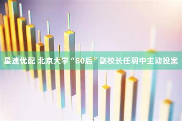 星速优配 北京大学“80后”副校长任羽中主动投案