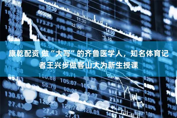 康乾配资 做“大写”的齐鲁医学人，知名体育记者王兴步做客山大为新生授课