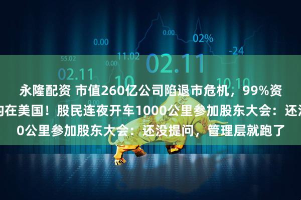 永隆配资 市值260亿公司陷退市危机，99%资产在境外，油气资产均在美国！股民连夜开车1000公里参加股东大会：还没提问，管理层就跑了