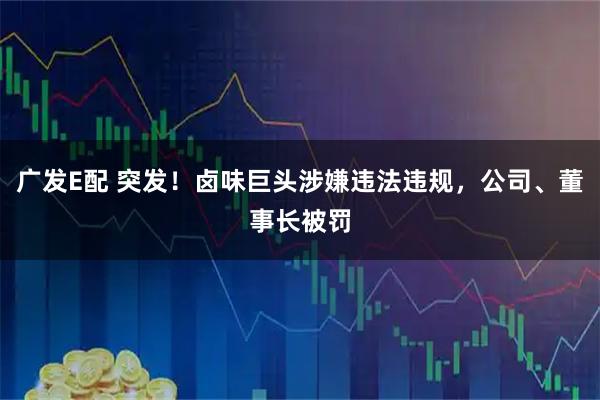 广发E配 突发！卤味巨头涉嫌违法违规，公司、董事长被罚