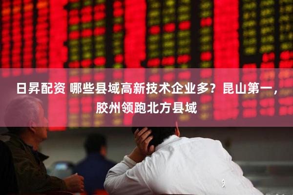 日昇配资 哪些县域高新技术企业多？昆山第一，胶州领跑北方县域