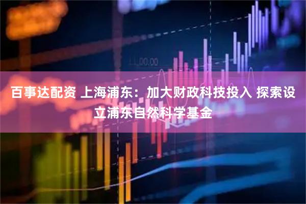 百事达配资 上海浦东：加大财政科技投入 探索设立浦东自然科学基金