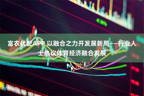 富农优配APP 以融合之力开发展新局——行业人士热议体育经济融合发展