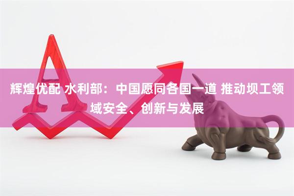 辉煌优配 水利部：中国愿同各国一道 推动坝工领域安全、创新与发展