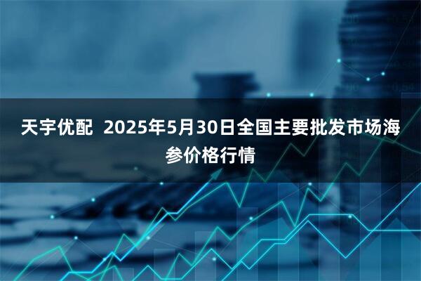 天宇优配  2025年5月30日全国主要批发市场海参价格行情