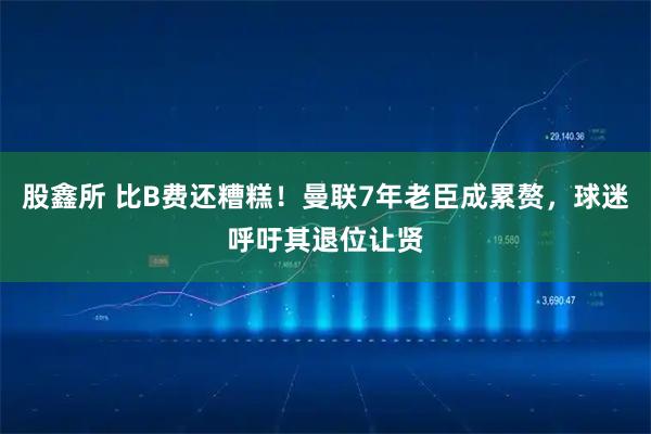 股鑫所 比B费还糟糕！曼联7年老臣成累赘，球迷呼吁其退位让贤