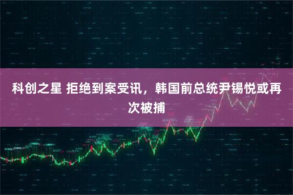 科创之星 拒绝到案受讯，韩国前总统尹锡悦或再次被捕