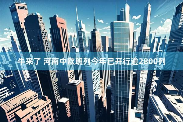 牛来了 河南中欧班列今年已开行逾2800列