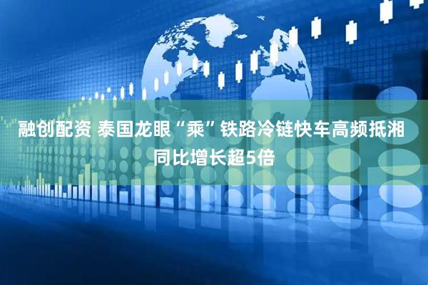 融创配资 泰国龙眼“乘”铁路冷链快车高频抵湘 同比增长超5倍