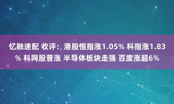 忆融速配 收评：港股恒指涨1.05% 科指涨1.83% 科网股普涨 半导体板块走强 百度涨超6%