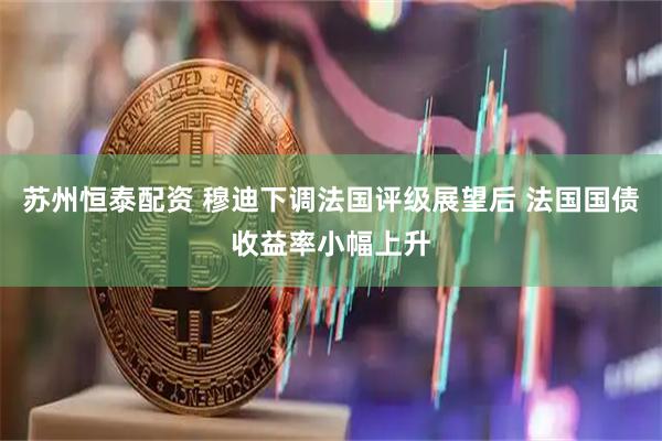 苏州恒泰配资 穆迪下调法国评级展望后 法国国债收益率小幅上升