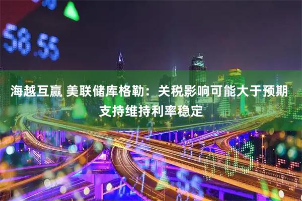 海越互赢 美联储库格勒：关税影响可能大于预期 支持维持利率稳定