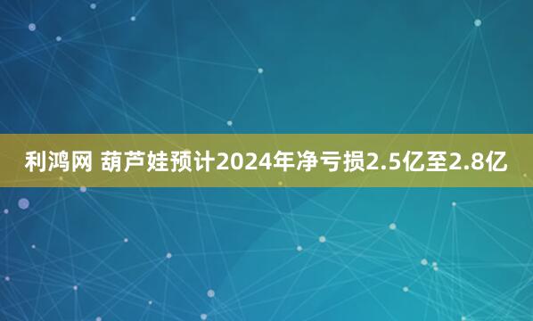 利鸿网 葫芦娃预计2024年净亏损2.5亿至2.8亿