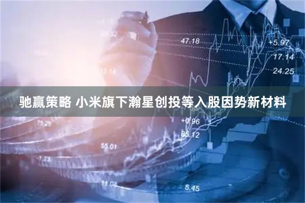 驰赢策略 小米旗下瀚星创投等入股因势新材料
