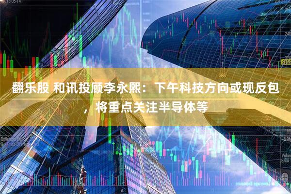 翻乐股 和讯投顾李永熙：下午科技方向或现反包，将重点关注半导体等