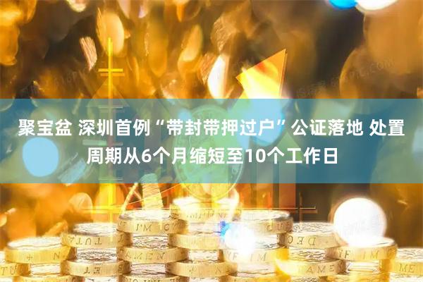 聚宝盆 深圳首例“带封带押过户”公证落地 处置周期从6个月缩短至10个工作日