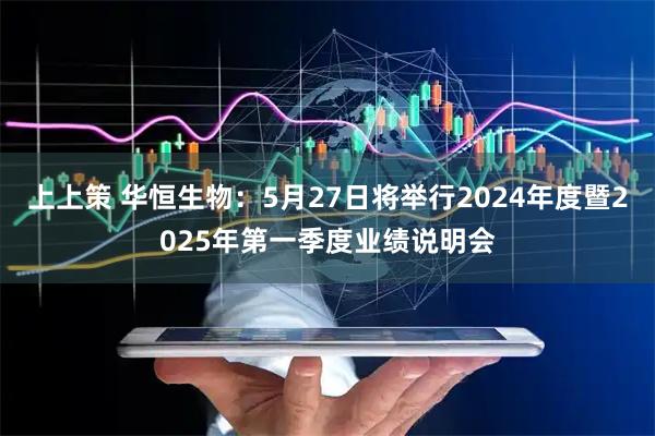 上上策 华恒生物：5月27日将举行2024年度暨2025年第一季度业绩说明会