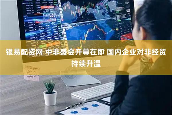 银易配资网 中非盛会开幕在即 国内企业对非经贸持续升温