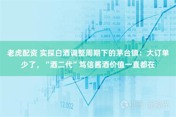 老虎配资 实探白酒调整周期下的茅台镇：大订单少了，“酒二代”笃信酱酒价值一直都在