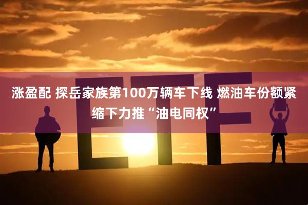涨盈配 探岳家族第100万辆车下线 燃油车份额紧缩下力推“油电同权”