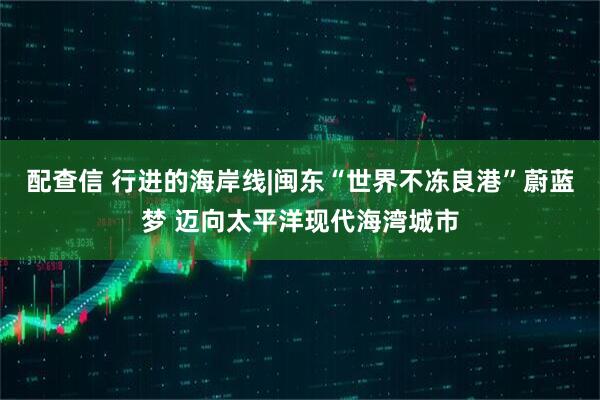 配查信 行进的海岸线|闽东“世界不冻良港”蔚蓝梦 迈向太平洋现代海湾城市