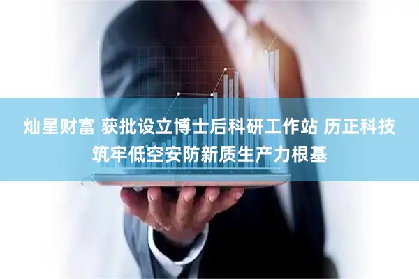 灿星财富 获批设立博士后科研工作站 历正科技筑牢低空安防新质生产力根基