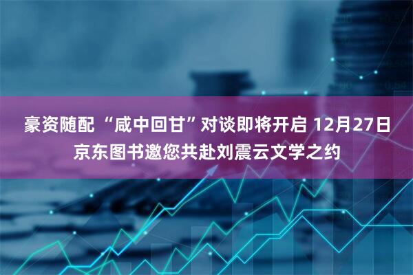 豪资随配 “咸中回甘”对谈即将开启 12月27日京东图书邀您共赴刘震云文学之约