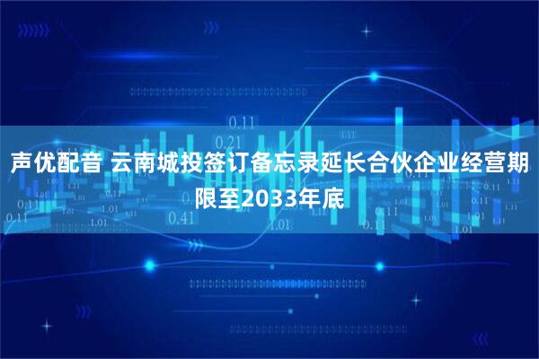 声优配音 云南城投签订备忘录延长合伙企业经营期限至2033年底