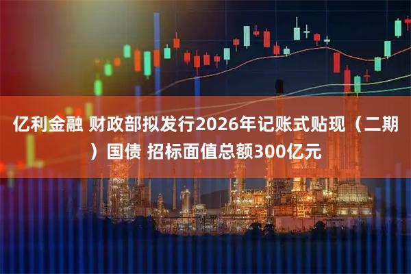 亿利金融 财政部拟发行2026年记账式贴现（二期）国债 招标面值总额300亿元