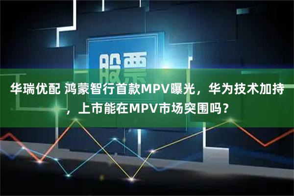 华瑞优配 鸿蒙智行首款MPV曝光，华为技术加持，上市能在MPV市场突围吗？