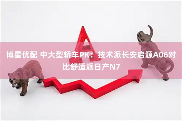 博星优配 中大型轿车PK：技术派长安启源A06对比舒适派日产N7