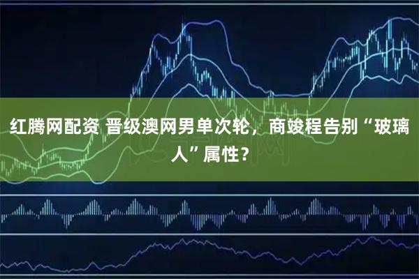 红腾网配资 晋级澳网男单次轮，商竣程告别“玻璃人”属性？