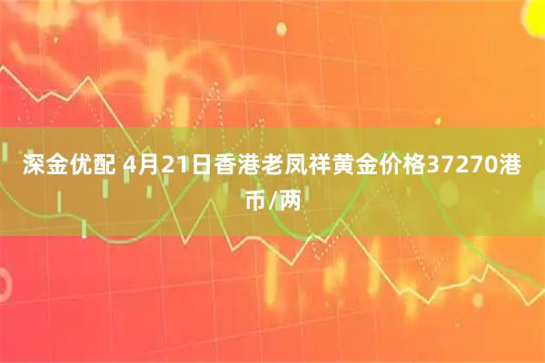 深金优配 4月21日香港老凤祥黄金价格37270港币/两