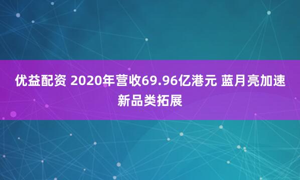 优益配资 2020年营收69.96亿港元 蓝月亮加速新品类拓展