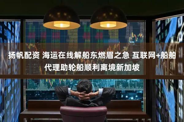 扬帆配资 海运在线解船东燃眉之急 互联网+船舶代理助轮船顺利离境新加坡