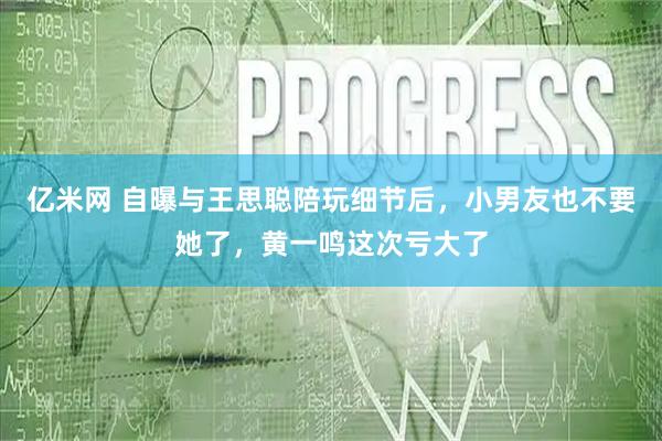 亿米网 自曝与王思聪陪玩细节后，小男友也不要她了，黄一鸣这次亏大了