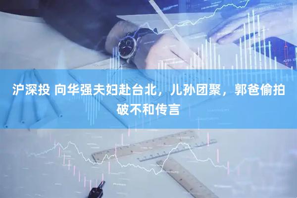 沪深投 向华强夫妇赴台北，儿孙团聚，郭爸偷拍破不和传言