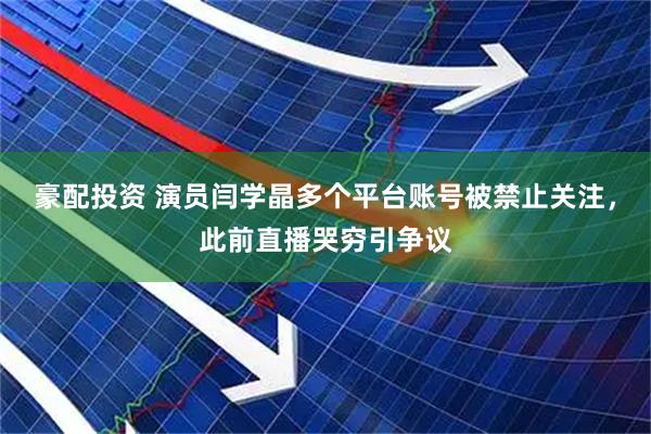 豪配投资 演员闫学晶多个平台账号被禁止关注，此前直播哭穷引争议