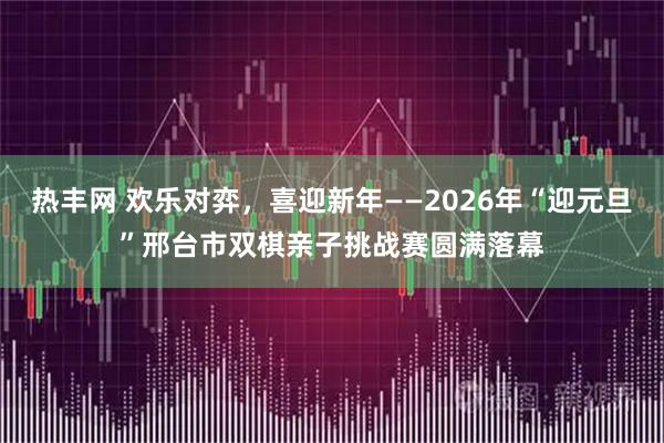 热丰网 欢乐对弈，喜迎新年——2026年“迎元旦”邢台市双棋亲子挑战赛圆满落幕