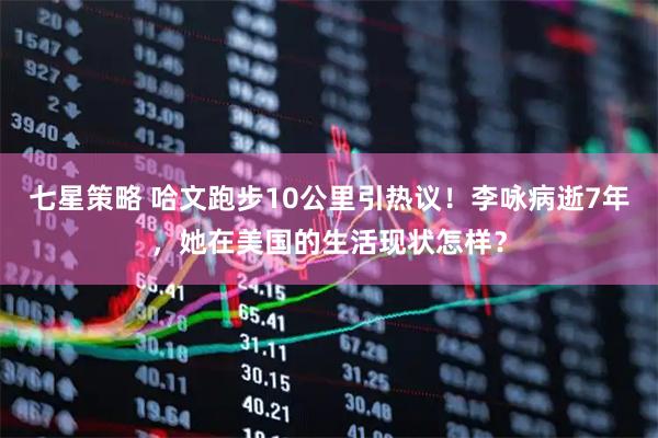 七星策略 哈文跑步10公里引热议！李咏病逝7年，她在美国的生活现状怎样？