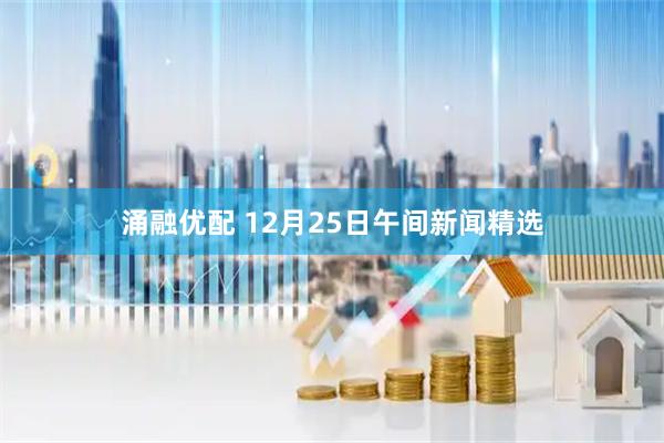涌融优配 12月25日午间新闻精选