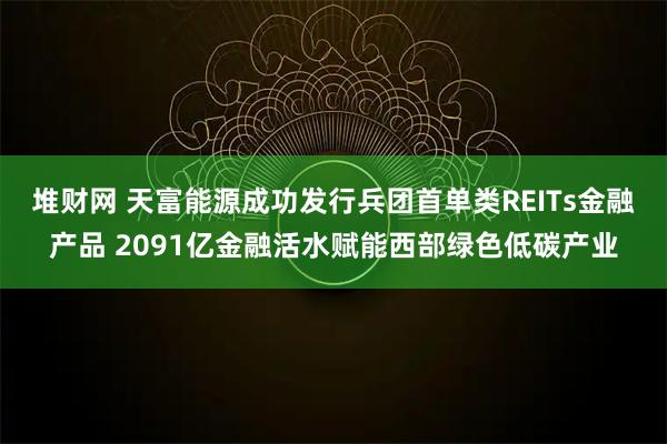 堆财网 天富能源成功发行兵团首单类REITs金融产品 2091亿金融活水赋能西部绿色低碳产业