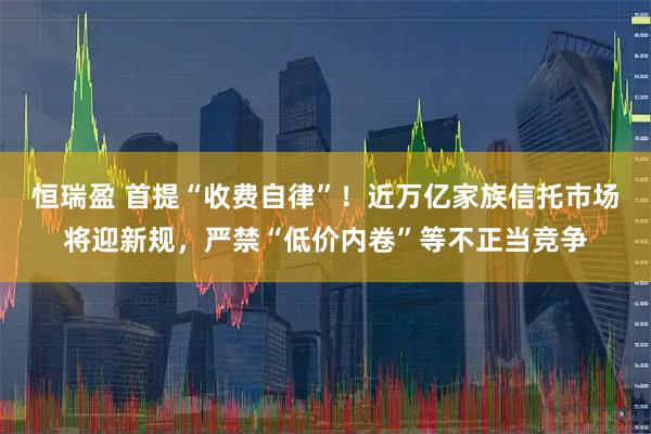 恒瑞盈 首提“收费自律”！近万亿家族信托市场将迎新规，严禁“低价内卷”等不正当竞争