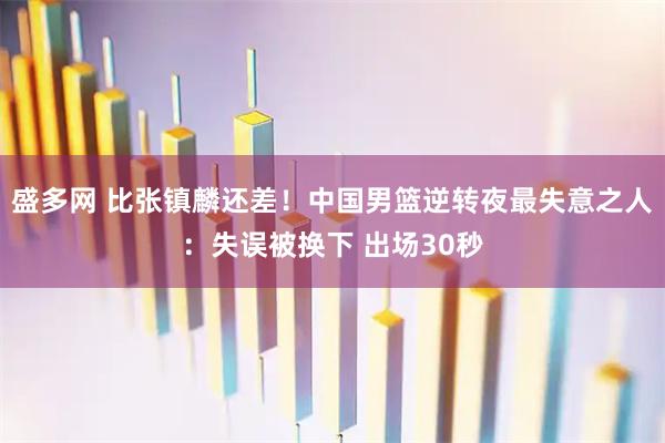 盛多网 比张镇麟还差！中国男篮逆转夜最失意之人：失误被换下 出场30秒