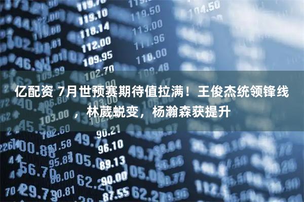 亿配资 7月世预赛期待值拉满！王俊杰统领锋线，林葳蜕变，杨瀚森获提升