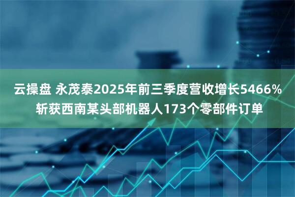 云操盘 永茂泰2025年前三季度营收增长5466% 斩获西南某头部机器人173个零部件订单