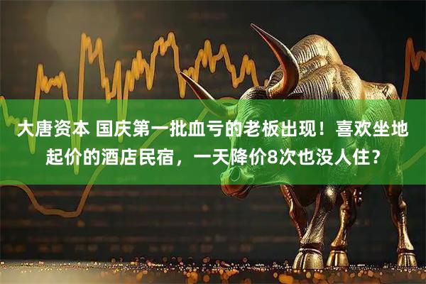 大唐资本 国庆第一批血亏的老板出现！喜欢坐地起价的酒店民宿，一天降价8次也没人住？